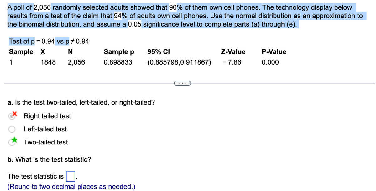 A poll of 2,056 randomly selected adults showed that 90% of them own cell phones. The technology display below
results from a test of the claim that 94% of adults own cell phones. Use the normal distribution as an approximation to
the binomial distribution, and assume a 0.05 significance level to complete parts (a) through (e).
Test of p = 0.94 vs p *0.94
Sample X
N
1
2,056
1848
Sample p
0.898833
b. What is the test statistic?
95% CI
a. Is the test two-tailed, left-tailed, or right-tailed?
Right tailed test
Left-tailed test
Two-tailed test
The test statistic is
(Round to two decimal places as needed.)
(0.885798,0.911867)
Z-Value
- 7.86
P-Value
0.000