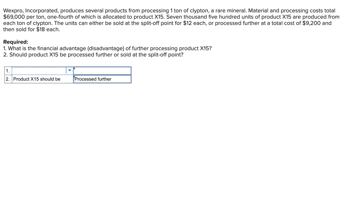 Wexpro, Incorporated, produces several products from processing 1 ton of clypton, a rare mineral. Material and processing costs total
$69,000 per ton, one-fourth of which is allocated to product X15. Seven thousand five hundred units of product X15 are produced from
each ton of clypton. The units can either be sold at the split-off point for $12 each, or processed further at a total cost of $9,200 and
then sold for $18 each.
Required:
1. What is the financial advantage (disadvantage) of further processing product X15?
2. Should product X15 be processed further or sold at the split-off point?
1.
2. Product X15 should be
Processed further
