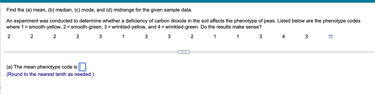 **Find the (a) mean, (b) median, (c) mode, and (d) midrange for the given sample data.**

An experiment was conducted to determine whether a deficiency of carbon dioxide in the soil affects the phenotype of peas. Listed below are the phenotype codes where 1 = smooth-yellow, 2 = smooth-green, 3 = wrinkled-yellow, and 4 = wrinkled-green. Do the results make sense?

| 2 | 2 | 2 | 3 | 3 | 1 | 3 | 2 | 1 | 1 | 3 | 4 | 3 |

---

(a) The mean phenotype code is [___].  
*(Round to the nearest tenth as needed.)*