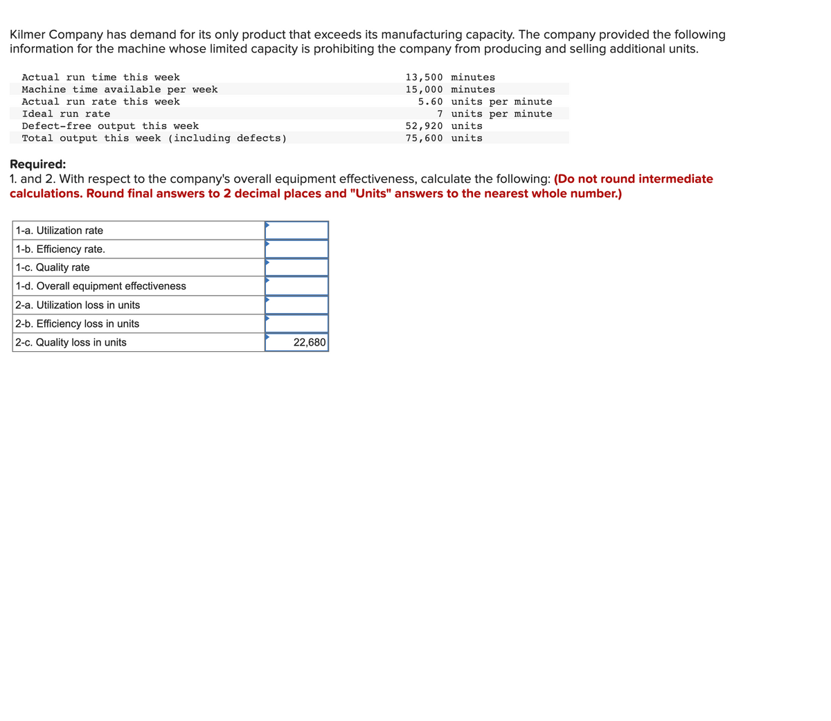 Kilmer Company has demand for its only product that exceeds its manufacturing capacity. The company provided the following
information for the machine whose limited capacity is prohibiting the company from producing and selling additional units.
Actual run time this week
Machine time available per week
Actual run rate this week
13,500 minutes
15,000 minutes
5.60 units per minute
7 units per minute
Ideal run rate
Defect-free output this week
Total output this week (including defects)
52,920 units
75,600 units
Required:
1. and 2. With respect to the company's overall equipment effectiveness, calculate the following: (Do not round intermediate
calculations. Round final answers to 2 decimal places and "Units" answers to the nearest whole number.)
1-a. Utilization rate
1-b. Efficiency rate.
1-c. Quality rate
1-d. Overall equipment effectiveness
2-a. Utilization loss in units
2-b. Efficiency loss in units
2-c. Quality loss in units
22,680
