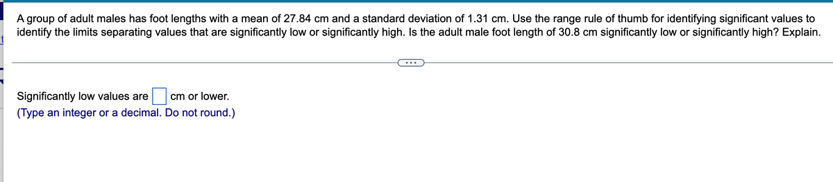 A group of adult males has foot lengths with a mean of 27.84 cm and a standard deviation of 1.31 cm. Use the range rule of thumb for identifying significant values to
identify the limits separating values that are significantly low or significantly high. Is the adult male foot length of 30.8 cm significantly low or significantly high? Explain.
Significantly low values are cm or lower.
(Type an integer or a decimal. Do not round.)