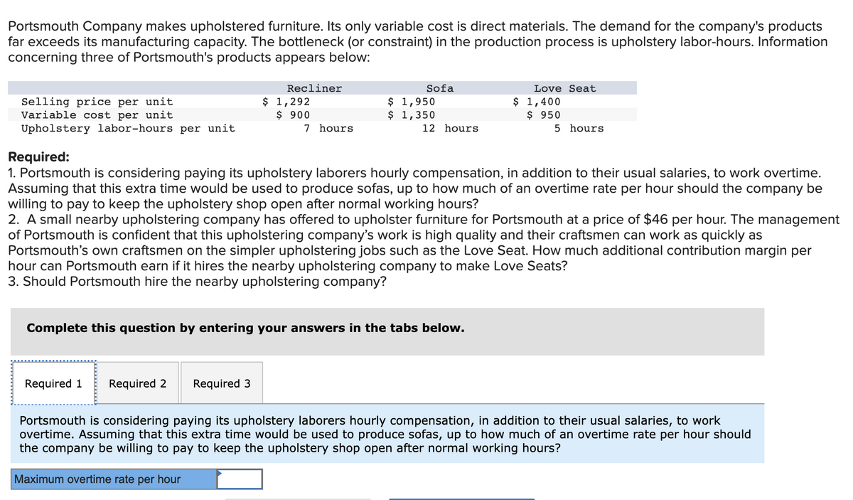 Portsmouth Company makes upholstered furniture. Its only variable cost is direct materials. The demand for the company's products
far exceeds its manufacturing capacity. The bottleneck (or constraint) in the production process is upholstery labor-hours. Information
concerning three of Portsmouth's products appears below:
Recliner
Sofa
Love Seat
Selling price per unit
Variable cost per unit
$ 1,292
$ 900
7 hours
$ 1,950
$ 1,350
$ 1,400
$ 950
Upholstery labor-hours per unit
12 hours
5 hours
Required:
1. Portsmouth is considering paying its upholstery laborers hourly compensation, in addition to their usual salaries, to work overtime.
Assuming that this extra time would be used to produce sofas, up to how much of an overtime rate per hour should the company be
willing to pay to keep the upholstery shop open after normal working hours?
2. A small nearby upholstering company has offered to upholster furniture for Portsmouth at a price of $46 per hour. The management
of Portsmouth is confident that this upholstering company's work is high quality and their craftsmen can work as quickly as
Portsmouth's own craftsmen on the simpler upholstering jobs such as the Love Seat. How much additional contribution margin per
hour can Portsmouth earn if it hires the nearby upholstering company to make Love Seats?
3. Should Portsmouth hire the nearby upholstering company?
Complete this question by entering your answers in the tabs below.
Required 1
Required 2
Required 3
Portsmouth is considering paying its upholstery laborers hourly compensation, in addition to their usual salaries, to work
overtime. Assuming that this extra time would be used to produce sofas, up to how much of an overtime rate per hour should
the company be willing to pay to keep the upholstery shop open after normal working hours?
Maximum overtime rate per hour
