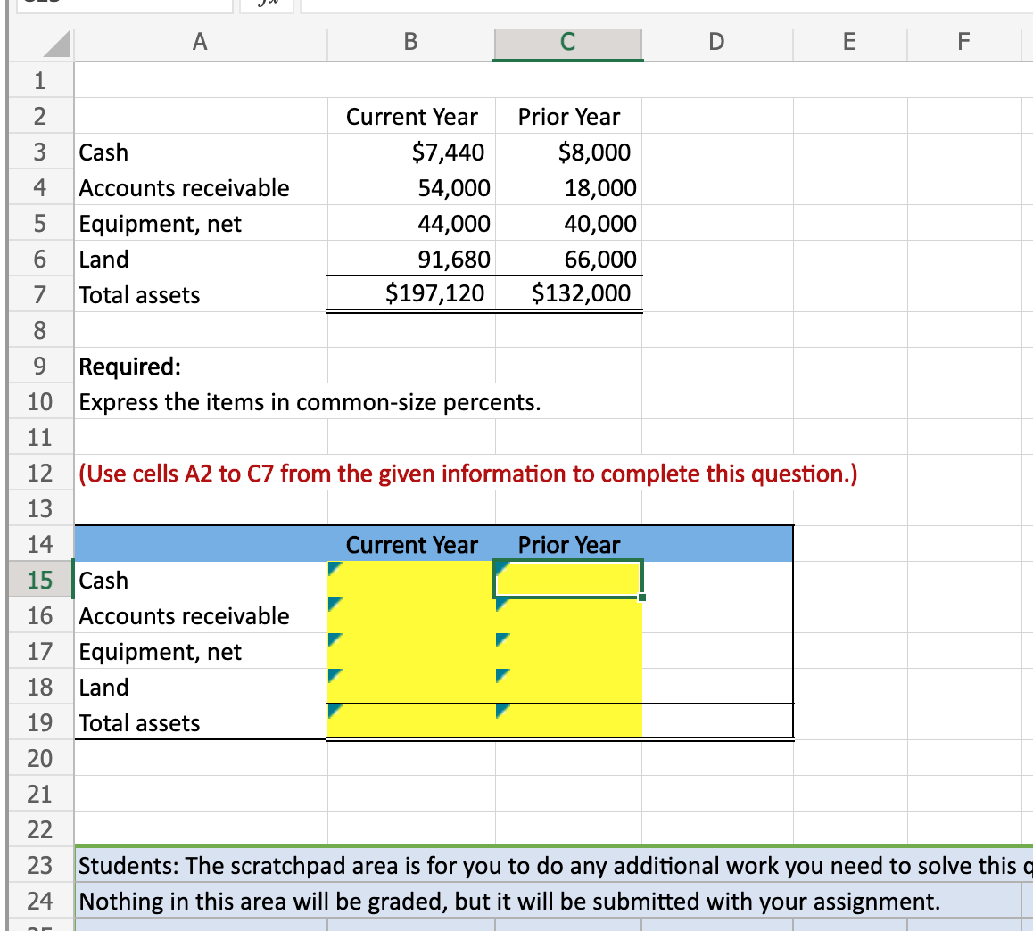 A
В
E
F
1
2
Current Year
Prior Year
Cash
$7,440
$8,000
4
Accounts receivable
54,000
18,000
Equipment, net
44,000
40,000
91,680
$197,120
6.
Land
66,000
$132,000
7
Total assets
8.
Required:
10 Express the items in common-size percents.
9.
11
12 (Use cells A2 to C7 from the given information to complete this question.)
13
14
Current Year
Prior Year
15
Cash
16 Accounts receivable
17 Equipment, net
18
Land
19
Total assets
20
21
22
23
Students: The scratchpad area is for you to do any additional work you need to solve this q
24 Nothing in this area will be graded, but it will be submitted with your assignment.
