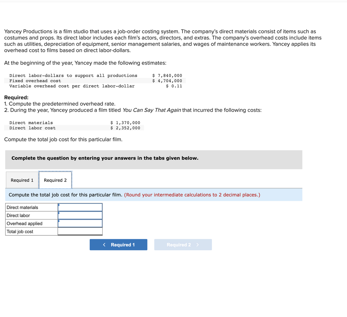 Yancey Productions is a film studio that uses a job-order costing system. The company's direct materials consist of items such as
costumes and props. Its direct labor includes each film's actors, directors, and extras. The company's overhead costs include items
such as utilities, depreciation of equipment, senior management salaries, and wages of maintenance workers. Yancey applies its
overhead cost to films based on direct labor-dollars.
At the beginning of the year, Yancey made the following estimates:
$ 7,840,000
$ 4,704,000
$ 0.11
Direct labor-dollars to support all productions
Fixed overhead cost
Variable overhead cost per direct labor-dollar
Required:
1. Compute the predetermined overhead rate.
2. During the year, Yancey produced a film titled You Can Say That Again that incurred the following costs:
$ 1,370,000
$ 2,352,000
Direct materials
Direct labor cost
Compute the total job cost for this particular film.
Complete the question by entering your answers in the tabs given below.
Required 1
Required 2
Compute the total job cost for this particular film. (Round your intermediate calculations to 2 decimal places.)
Direct materials
Direct labor
Overhead applied
Total job cost
< Required 1
Required 2 >
