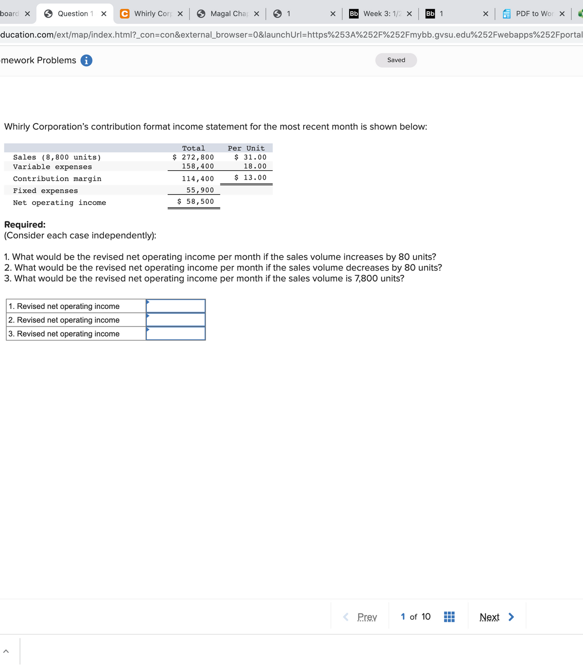 board X
6 Question 1
Whirly Corp X 9 Magal Char x 9
1
Bb Week 3: 1/2 X
Bb 1
PDF to Wor x
ducation.com/ext/map/index.html?_con=con&external_browser=D0&launchUrl=https%253A%252F%252Fmybb.gvsu.edu%252Fwebapps%252Fportal
mework Problems i
Saved
Whirly Corporation's contribution format income statement for the most recent month is shown below:
Total
Per Unit
Sales (8,800 units)
Variable expenses
$ 31.00
$ 272,800
158,400
18.00
Contribution margin
114,400
$ 13.00
Fixed expenses
55,900
Net operating income
$ 58,500
Required:
(Consider each case independently):
1. What would be the revised net operating income per month if the sales volume increases by 80 units?
2. What would be the revised net operating income per month if the sales volume decreases by 80 units?
3. What would be the revised net operating income per month if the sales volume is 7,800 units?
1. Revised net operating income
2. Revised net operating income
3. Revised net operating income
< Prev
1 of 10
Next >
