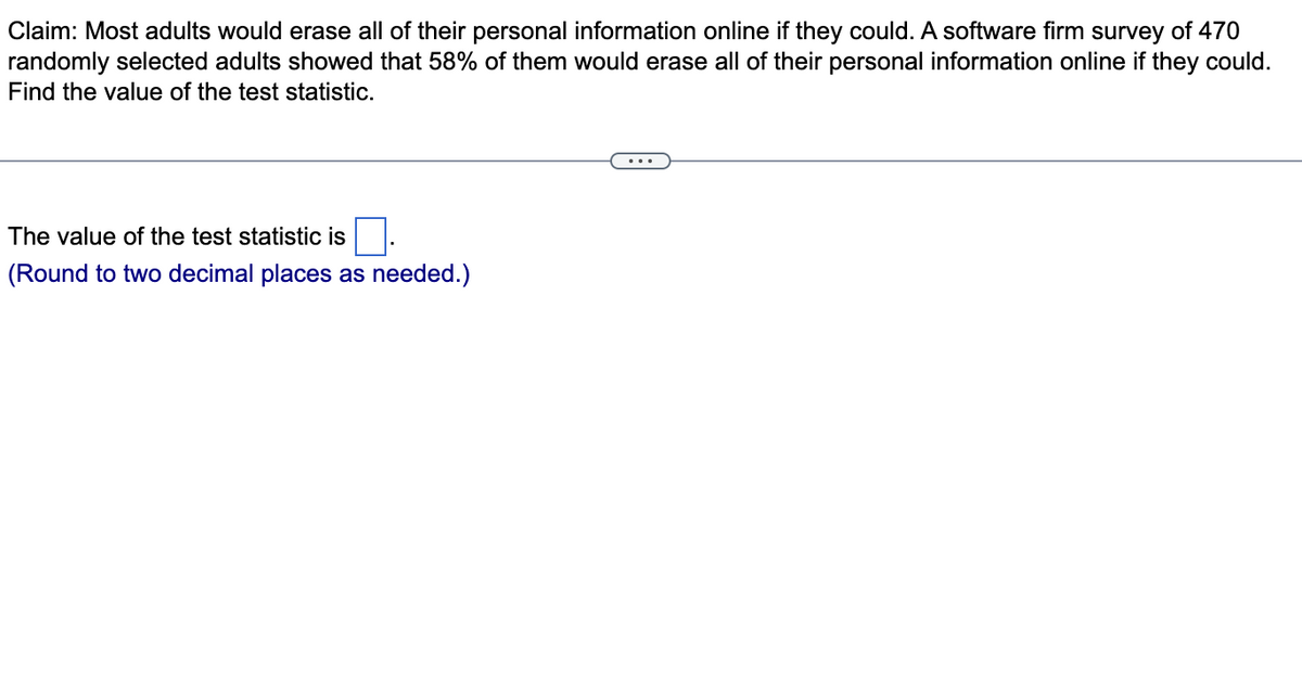 Claim: Most adults would erase all of their personal information online if they could. A software firm survey of 470
randomly selected adults showed that 58% of them would erase all of their personal information online if they could.
Find the value of the test statistic.
The value of the test statistic is
(Round to two decimal places as needed.)