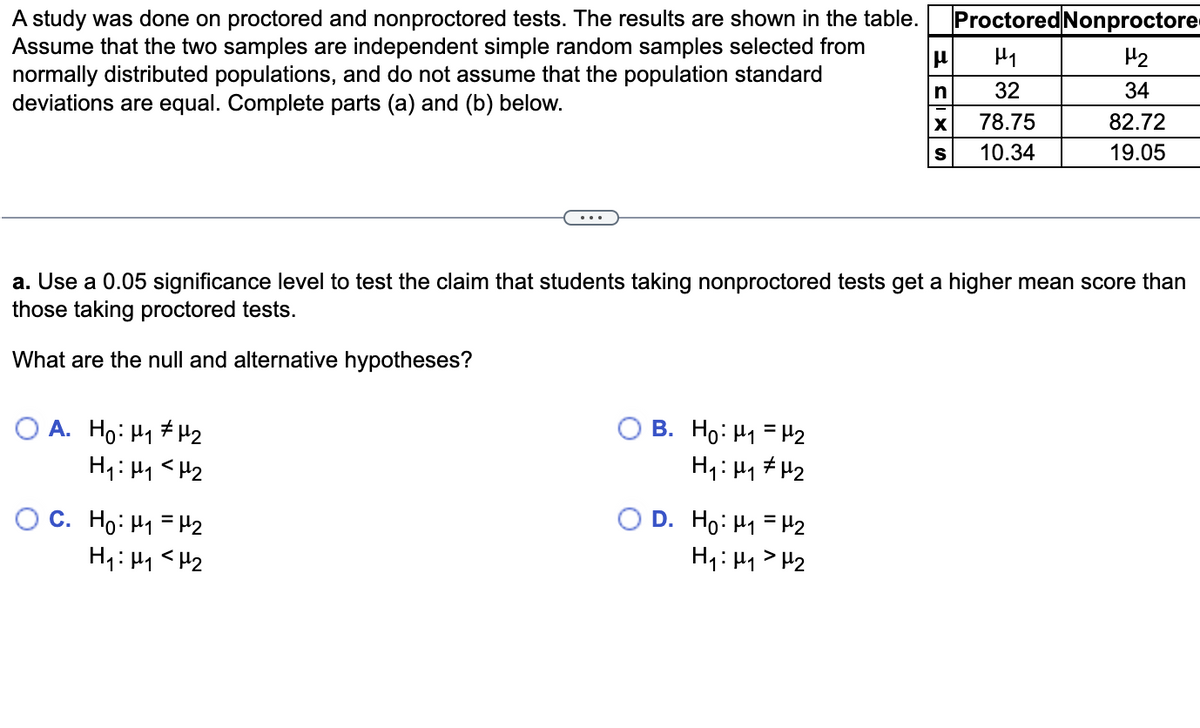 A study was done on proctored and nonproctored tests. The results are shown in the table.
Assume that the two samples are independent simple random samples selected from
normally distributed populations, and do not assume that the population standard
deviations are equal. Complete parts (a) and (b) below.
OA. Ho: Hy#H2
H₁: M₁ <H₂
OC. Ho: M₁ = µ¹₂
H₁: M₁ <H₂
a. Use a 0.05 significance level to test the claim that students taking nonproctored tests get a higher mean score than
those taking proctored tests.
What are the null and alternative hypotheses?
B. Ho: ₁ = ₂
H₁: H₁ H₂
D. Ho: H₁
H₁: H₁
μ
n
X
H₂
H₂
Proctored Nonproctore
μ₁
H₂
32
34
82.72
19.05
78.75
10.34