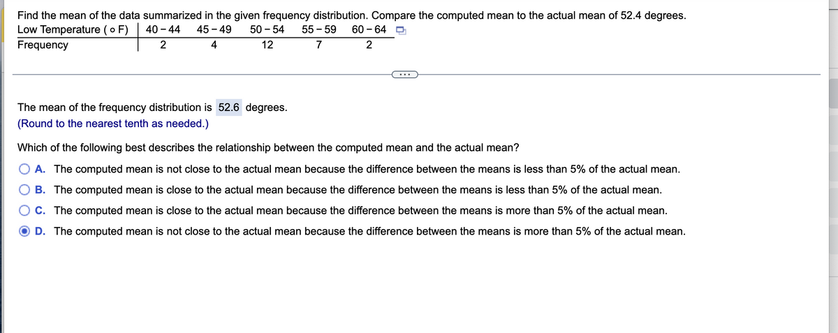 Find the mean of the data summarized in the given frequency distribution. Compare the computed mean to the actual mean of 52.4 degrees.
Low Temperature (o F) 40-44 45-49 50-54 55-59 60-64
Frequency
2
4
12
7
2
The mean of the frequency distribution is 52.6 degrees.
(Round to the nearest tenth as needed.)
Which of the following best describes the relationship between the computed mean and the actual mean?
A. The computed mean is not close to the actual mean because the difference between the means is less than 5% of the actual mean.
B. The computed mean is close to the actual mean because the difference between the means is less than 5% of the actual mean.
C. The computed mean is close to the actual mean because the difference between the means is more than 5% of the actual mean.
D. The computed mean is not close to the actual mean because the difference between the means is more than 5% of the actual mean.