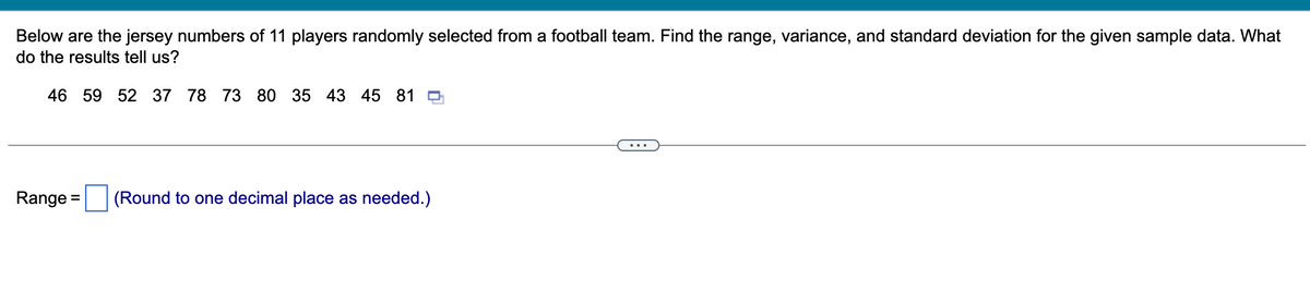 Below are the jersey numbers of 11 players randomly selected from a football team. Find the range, variance, and standard deviation for the given sample data. What
do the results tell us?
46 59 52 37 78 73 80 35 43 45 819
Range = (Round to one decimal place as needed.)