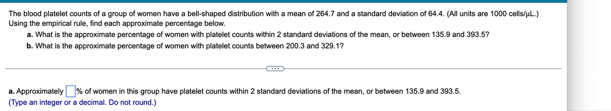 **Understanding Blood Platelet Counts using the Empirical Rule**

The blood platelet counts of a group of women exhibit a bell-shaped distribution with a mean of 264.7 and a standard deviation of 64.4. (Note: All units are 1000 cells/μL).

Using the empirical rule, we can calculate the approximate percentages for the following:

**a.** What is the approximate percentage of women with platelet counts within 2 standard deviations of the mean, or between 135.9 and 393.5?

**b.** What is the approximate percentage of women with platelet counts between 200.3 and 329.1?

---

**Solving the Questions:**

a. **Approximately** \_\_\_\_\_\_ % of women in this group have platelet counts within 2 standard deviations of the mean, or between 135.9 and 393.5.  
(Type an integer or a decimal. Do not round.)

---

**Explanation:**

*The empirical rule* indicates that for a normally distributed dataset:
- Approximately 68% of the data falls within 1 standard deviation of the mean.
- Approximately 95% of the data falls within 2 standard deviations of the mean.
- Approximately 99.7% of the data falls within 3 standard deviations of the mean.

Using this rule, we can determine that approximately 95% of the women will have platelet counts within 2 standard deviations of the mean, which translates to the interval [135.9, 393.5].

**Note:** 

The given values are calculated as follows:
- Lower bound: \( 264.7 - 2 \times 64.4 = 135.9 \)
- Upper bound: \( 264.7 + 2 \times 64.4 = 393.5 \)

Readers can utilize this rule to compute similar percentages using the provided mean and standard deviation for normally distributed data.