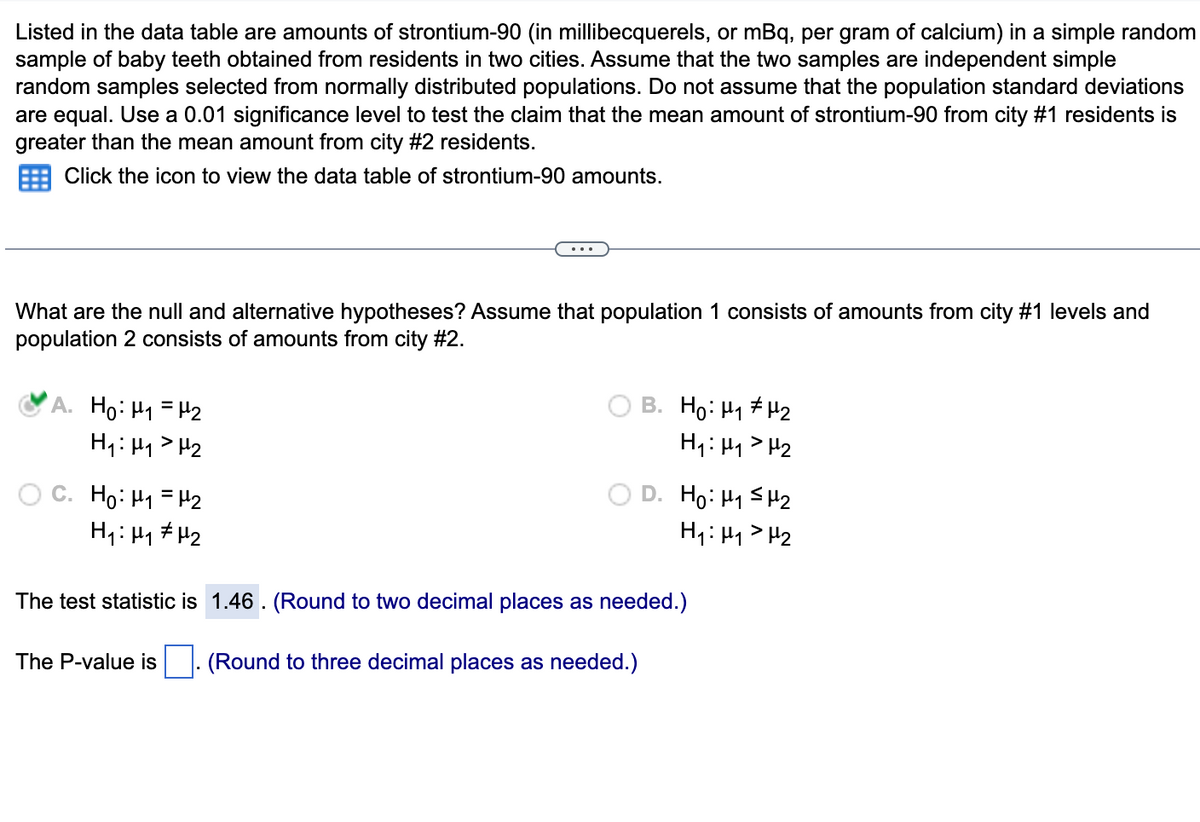 Listed in the data table are amounts of strontium-90 (in millibecquerels, or mBq, per gram of calcium) in a simple random
sample of baby teeth obtained from residents in two cities. Assume that the two samples are independent simple
random samples selected from normally distributed populations. Do not assume that the population standard deviations
are equal. Use a 0.01 significance level to test the claim that the mean amount of strontium-90 from city #1 residents is
greater than the mean amount from city #2 residents.
Click the icon to view the data table of strontium-90 amounts.
What are the null and alternative hypotheses? Assume that population 1 consists of amounts from city #1 levels and
population 2 consists of amounts from city #2.
A. Ho: M₁ = ₂
H₁: H₁ H₂
...
C. Ho: M₁ = ₂
H₁: μ₁ μ₂
B. Ho: H₁ H₂
H₁: H₁
H₂
D. Ho: ₁ ≤₂
H₁: H₁ H₂
The test statistic is 1.46. (Round to two decimal places as needed.)
The P-value is. (Round to three decimal places as needed.)