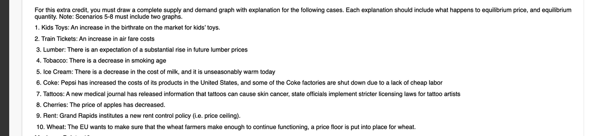 For this extra credit, you must draw a complete supply and demand graph with explanation for the following cases. Each explanation should include what happens to equilibrium price, and equilibrium
quantity. Note: Scenarios 5-8 must include two graphs.
1. Kids Toys: An increase in the birthrate on the market for kids' toys.
2. Train Tickets: An increase in air fare costs
3. Lumber: There is an expectation of a substantial rise in future lumber prices
4. Tobacco: There is a decrease in smoking age
5. Ice Cream: There is a decrease in the cost of milk, and it is unseasonably warm today
6. Coke: Pepsi has increased the costs of its products in the United States, and some of the Coke factories are shut down due to a lack of cheap labor
7. Tattoos: A new medical journal has released information that tattoos can cause skin cancer, state officials implement stricter licensing laws for tattoo artists
8. Cherries: The price of apples has decreased.
9. Rent: Grand Rapids institutes a new rent control policy (i.e. price ceiling).
10. Wheat: The EU wants to make sure that the wheat farmers make enough to continue functioning, a price floor is put into place for wheat.
