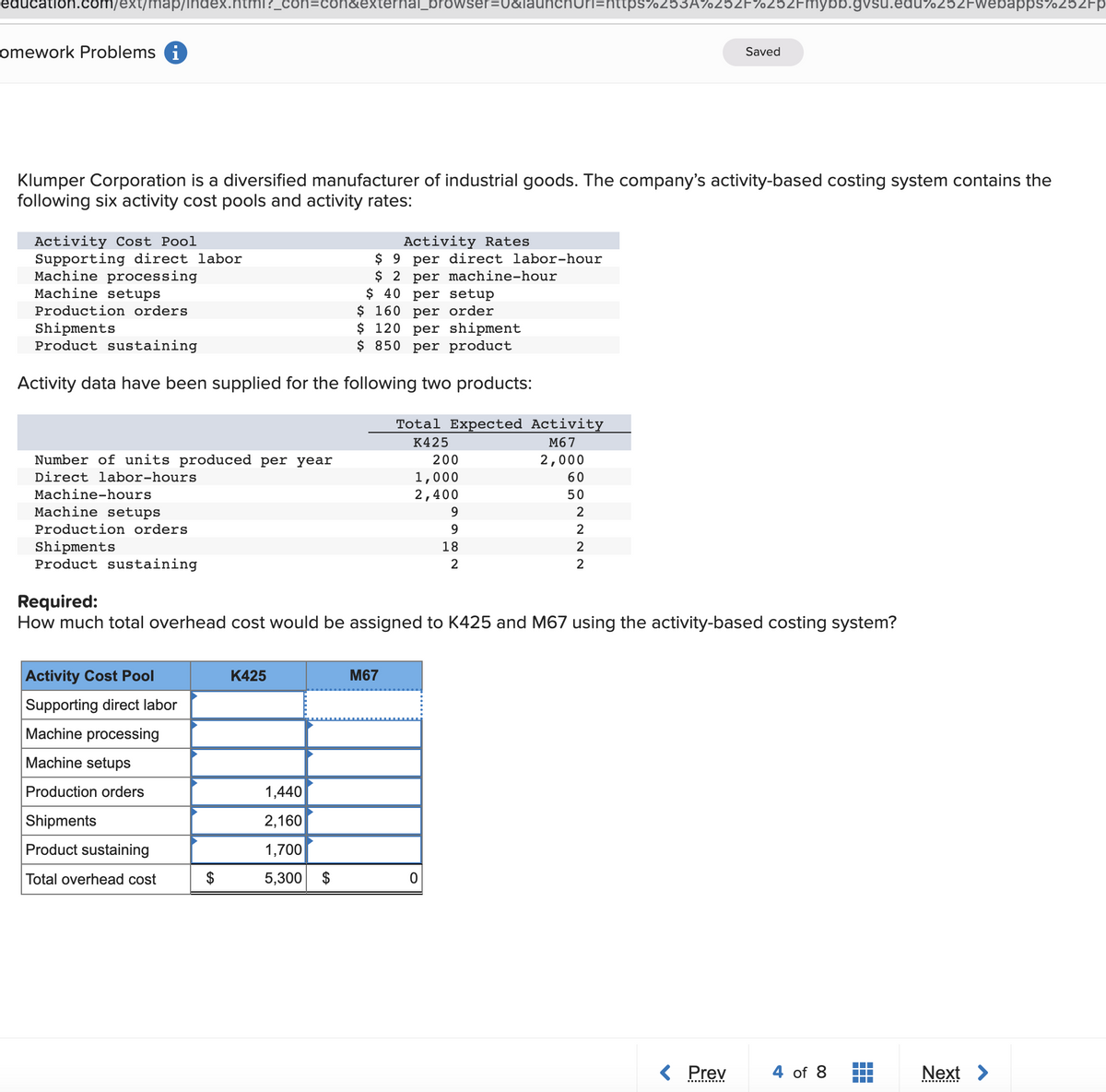 education.com/ext/map/index.ntml?_
con&external_browser=U&launchnuri=nttps7253A%25ZF%252Fmnybb.gvsu.edu%252Fwebapps%252Fp
omework Problems i
Saved
Klumper Corporation is a diversified manufacturer of industrial goods. The company's activity-based costing system contains the
following six activity cost pools and activity rates:
Activity Cost Pool
Supporting direct labor
Machine processing
Machine setups
Activity Rates
$ 9 per direct labor-hour
$ 2 per machine-hour
$ 40 per setup
$ 160 per order
$ 120 per shipment
$ 850 per product
Production orders
Shipments
Product sustaining
Activity data have been supplied for the following two products:
Total Expected Activity
K425
М67
Number of units produced per year
200
2,000
Direct labor-hours
1,000
2,400
60
Machine-hours
50
Machine setups
9.
2
Production orders
2
Shipments
Product sustaining
18
2
2
2
Required:
How much total overhead cost would be assigned to K425 and M67 using the activity-based costing system?
Activity Cost Pool
К425
M67
Supporting direct labor
Machine processing
Machine setups
Production orders
1,440
Shipments
2,160
Product sustaining
1,700
Total overhead cost
5,300
$
< Prev
4 of 8
Next >
i ....
