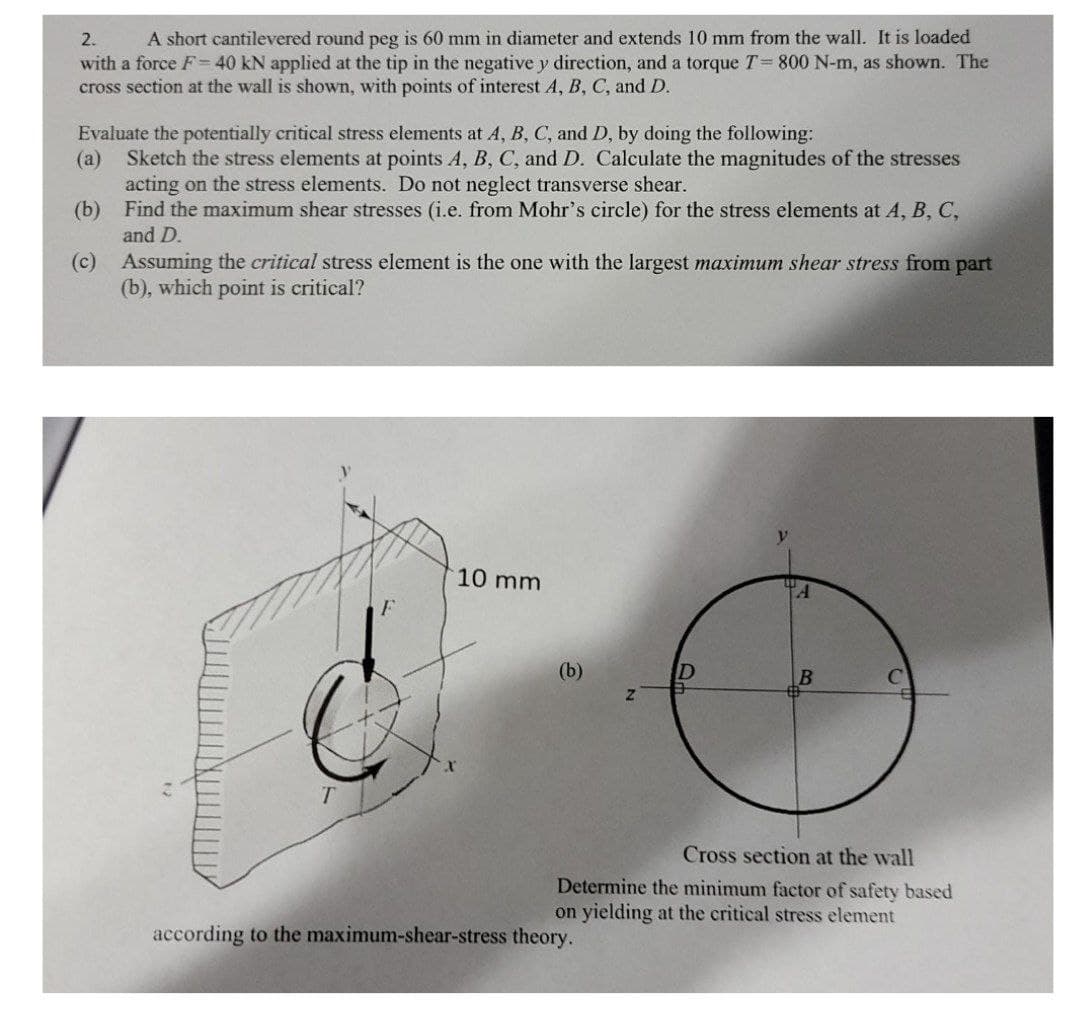 2.
A short cantilevered round peg is 60 mm in diameter and extends 10 mm from the wall. It is loaded
with a force F=40 kN applied at the tip in the negative y direction, and a torque T= 800 N-m, as shown. The
cross section at the wall is shown, with points of interest A, B, C, and D.
Evaluate the potentially critical stress elements at A, B, C, and D, by doing the following:
(а)
Sketch the stress elements at points A, B, C, and D. Calculate the magnitudes of the stresses
acting on the stress elements. Do not neglect transverse shear.
(b) Find the maximum shear stresses (i.e. from Mohr's circle) for the stress elements at A, B, C,
and D.
(c) Assuming the critical stress element is the one with the largest maximum shear stress from part
(b), which point is critical?
10 mm
(b)
|B
T.
Cross section at the wall
Determine the minimum factor of safety based
on yielding at the critical stress element
according to the maximum-shear-stress theory.
