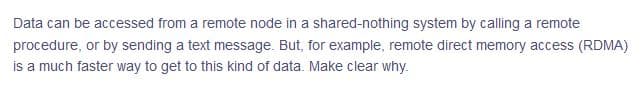 Data can be accessed from a remote node in a shared-nothing system by calling a remote
procedure, or by sending a text message. But, for example, remote direct memory access (RDMA)
is a much faster way to get to this kind of data. Make clear why.
