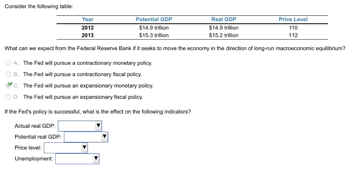 Consider the following table:
Year
2012
2013
Potential GDP
$14.9 trillion
$15.3 trillion
Real GDP
$14.9 trillion
$15.2 trillion
Price Level
110
112
What can we expect from the Federal Reserve Bank if it seeks to move the economy in the direction of long-run macroeconomic equilibrium?
OA. The Fed will pursue a contractionary monetary policy.
B. The Fed will pursue a contractionary fiscal policy.
c. The Fed will pursue an expansionary monetary policy.
OD. The Fed will pursue an expansionary fiscal policy.
If the Fed's policy is successful, what is the effect on the following indicators?
Actual real GDP:
Potential real GDP:
Price level:
Unemployment: