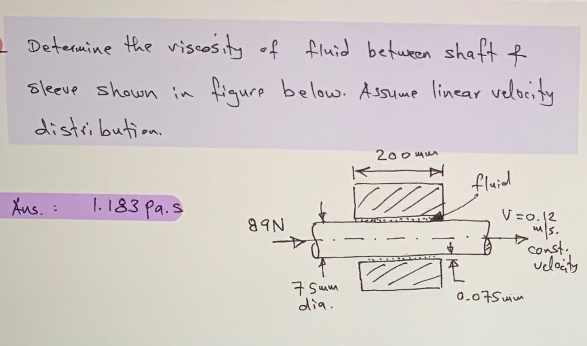 L Determine the viscosity of fluid between shaft f
sleeve shown in fiqure below. Assume linear velocity
distribution.
200mum
fluid
Aus. :
1.183 pa.s
V =0.12
/s.
const.
ueloity
89N
구 Swm
dia.
0.07Suim
