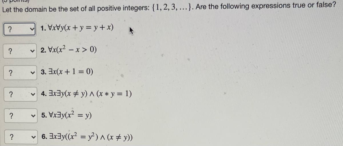 Let the domain be the set of all positive integers: {1,2, 3,...}. Are the following expressions true or false?
?
1. VxVy(x + y = y+x)
2. Vx(x? – x > 0)
?
3. Ex(x+1 = 0)
4. Ex3y(x + y) A (x * y = 1)
?
v 5. Vx3y(x2 = y)
?
v 6. Ix3y((x = y²) ^ (x # y))
>
