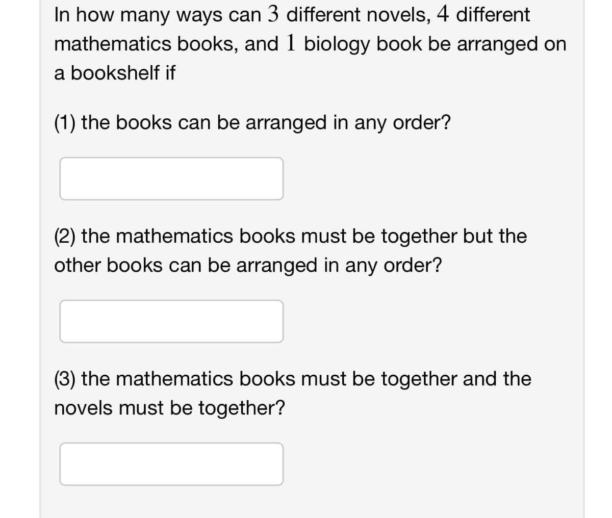 In how many ways can 3 different novels, 4 different
mathematics books, and 1 biology book be arranged on
a bookshelf if
(1) the books can be arranged in any order?
(2) the mathematics books must be together but the
other books can be arranged in any order?
(3) the mathematics books must be together and the
novels must be together?