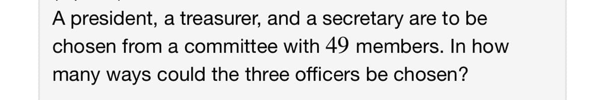 A president, a treasurer, and a secretary are to be
chosen from a committee with 49 members. In how
many ways could the three officers be chosen?