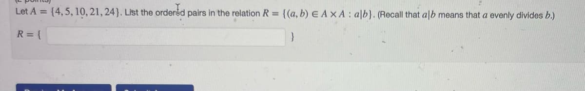 Let A = {4, 5, 10, 21, 24). List the ordered pairs in the relation R = {(a, b) EAXA: alb}. (Recall that alb means that a evenly divides b.)
R = {
}