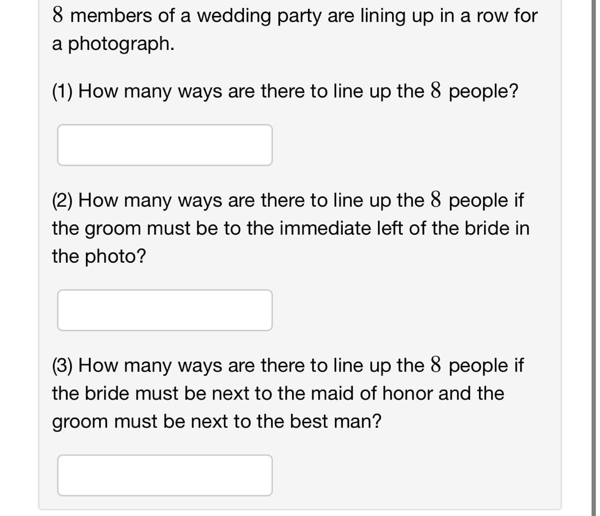 8 members of a wedding party are lining up in a row for
a photograph.
(1) How many ways are there to line up the 8 people?
(2) How many ways are there to line up the 8 people if
the groom must be to the immediate left of the bride in
the photo?
(3) How many ways are there to line up the 8 people if
the bride must be next to the maid of honor and the
groom must be next to the best man?