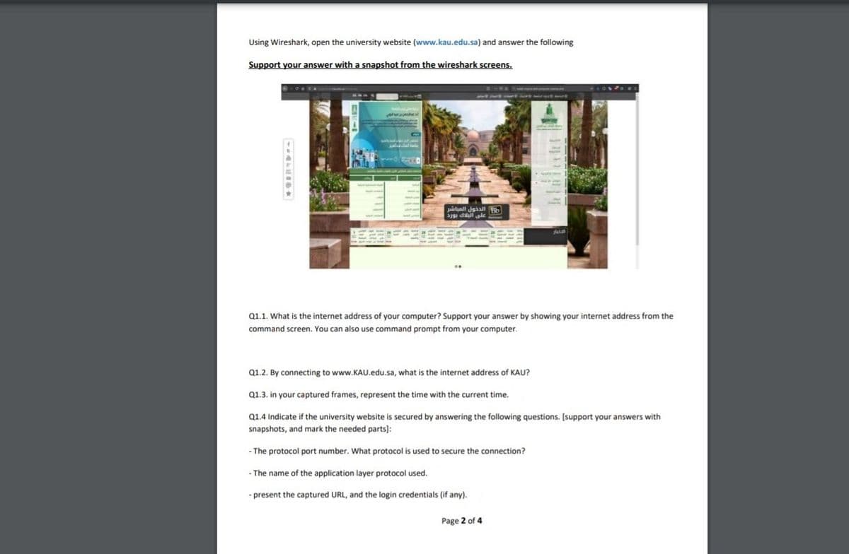 Using Wireshark, open the university website (www.kau.edu.sa) and answer the following
Support your answer with a snapshot from the wireshark screens.
Juialaall Jaaal Bb
aJ9 dilall sle
Q1.1. What is the internet address of your computer? Support your answer by showing your internet address from the
command screen. You can also use command prompt from your computer.
Q1.2. By connecting to www.KAU.edu.sa, what is the internet address of KAU?
Q1.3. in your captured frames, represent the time with the current time.
Q1.4 Indicate if the university website is secured by answering the following questions. [support your answers with
snapshots, and mark the needed parts):
- The protocol port number. What protocol is used to secure the connection?
- The name of the application layer protocol used.
- present the captured URL, and the login credentials (if any).
Page 2 of 4

