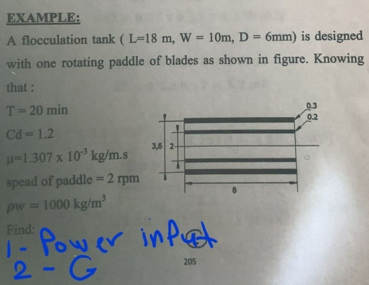 EXAMPLE:
A flocculation tank (L-18 m, W = 10m, D = 6mm) is designed
with one rotating paddle of blades as shown in figure. Knowing
that:
T = 20 min
Cd = 1.2
μ-1.307 x 10³ kg/m.s
spead of paddle = 2 rpm
pw = 1000 kg/m³
Find:
3,6 2-
Power input
205
2- G
0.3
0.2