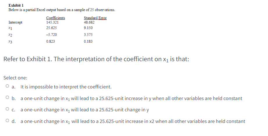 Exhibit 1
Below is a partial Excel output based on a sample of 25 observations.
Coefficients
145.321
Standard Error
48.682
Intercept
x1
25.625
9.150
x2
-5.720
3.575
x3
0.823
0.183
Refer to Exhibit 1. The interpretation of the coefficient on xı is that:
Select one:
O a. It is impossible to interpret the coefficient.
a one-unit change in x1 will lead to a 25.625-unit increase in y when all other variables are held constant
O b.
O c. a one-unit change in x1 will lead to a 25.625-unit change in y
d.
a one-unit change in x1 will lead to a 25.625-unit increase in x2 when all other variables are held constant
