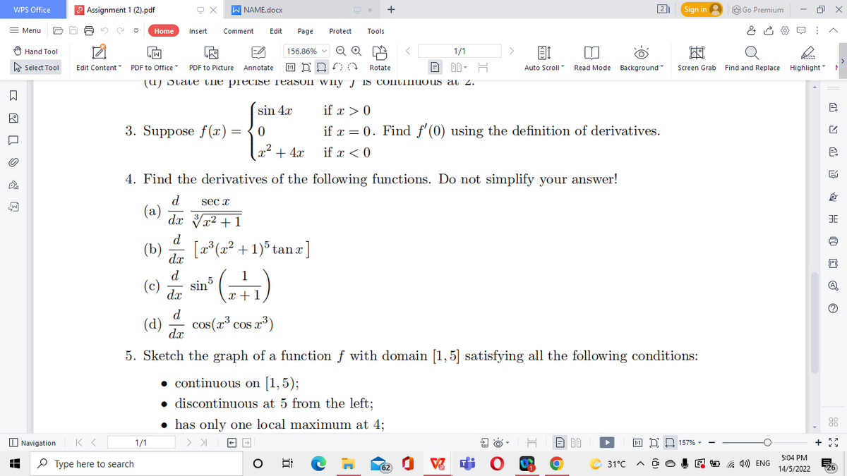 WPS Office
2 Assignment 1 (2).pdf
W NAME.docx
+
2
Sign in 2
O Go Premium
Menu
Home
Insert
Comment
Edit
Page
Protect
Tools
스
) Hand Tool
Q Q
1/1
>
156.86% v
e Select Tool
Edit Content "
PDF to Office PDF to Picture Annotate
Rotate
即,日
Auto Scroll Read Mode Background
Screen Grab
Find and Replace Highlight "
(u) Dtate Ule precise reasoll W Ily J IS CONUIIIUOUS al 2.
sin 4.x
if x > 0
3. Suppose f(x) =
if x = 0. Find f'(0) using the definition of derivatives.
„2
x + 4x
if x < 0
4. Find the derivatives of the following functions. Do not simplify your answer!
d.
(a)
dx Vx² + 1
sec x
d
(b)
[2° (x² + 1)° tan a ]
dx
d
(c) sin ()
5
dx
x +1
d
(d)
cos(x³ cos r³)
dx
5. Sketch the graph of a function f with domain [1,5] satisfying all the following conditions:
• continuous on [1,5);
discontinuous at 5 from the left;
has only one local maximum at 4;
88
O Navigation
1/1
157% -
5:04 PM
P Type here to search
62
31°C
E D G 4») ENG
26
14/5/2022
)
at N a H O ở O
