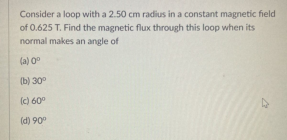 Consider a loop with a 2.50 cm radius in a constant magnetic field
of 0.625 T. Find the magnetic flux through this loop when its
normal makes an angle of
(a) 0°
(b) 30°
(c) 60°
(d) 90°
ঘ
