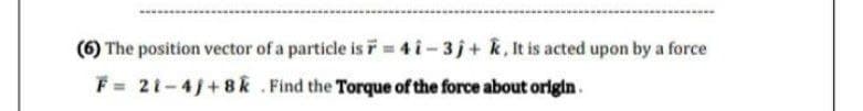 (6) The position vector of a particle is F = 4i-3j+ k, It is acted upon by a force
F = 21-4j+8k. Find the Torque of the force about origin.