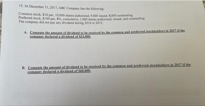 15. At December 31, 2017, ABC Company has the following:
Common stock, $10 par, 10,000 shares authorized, 9,000 issued, 8,000 outstanding
Preferred stock, $100 par, 8%, cumulative, 1,000 shares authorized, issued, and outstanding
The company did not pay any dividend during 2016 or 2015.
A. Compute the amount of dividend to be received by the common and preferred stockholders in 2017 if the
company declared a dividend of $24,000.
B. Compute the amount of dividend to be received by the common and preferred stockholders in 2017 if the
company declared a dividend of $60,000,