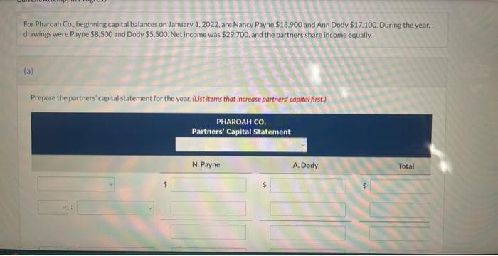 For Pharoah Co., beginning capital balances on January 1, 2022, are Nancy Payne $18,900 and Ann Dody $17,100. During the year,
drawings were Payne $8,500 and Dody $5,500. Net income was $29,700, and the partners share income equally.
(a)
Prepare the partners' capital statement for the year. (List items that increase partners' capital first.)
PHAROAH CO.
Partners' Capital Statement
N. Payne
A. Dody
Total