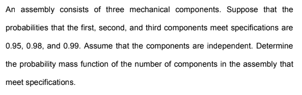 An assembly consists of three mechanical components. Suppose that the
probabilities that the first, second, and third components meet specifications are
0.95, 0.98, and 0.99. Assume that the components are independent. Determine
the probability mass function of the number of components in the assembly that
meet specifications.
