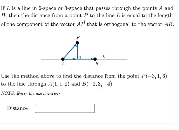 If L is a line in 2-space or 3-space that passes through the points A and
B, then the distance from a point P to the line L is equal to the length
of the component of the vector AP that is orthogonal to the vector AB.
P
L
A
В
Use the method above to find the distance from the point P(-3, 1,6)
to the line through A(1, 1,0) and B(-2,3, –4).
NOTE: Enter the exact answer.
Distance
