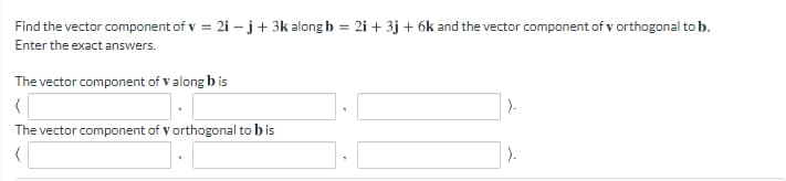 Find the vector component of v = 2i –j+ 3k along b = 2i + 3j + 6k and the vector component of v orthogonal to b.
Enter the exact answers.
The vector component of v along b is
).
The vector component of v orthogonal to b is
).
