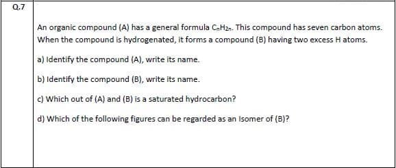 An organic compound (A) has a general formula CaHzn. This compound has seven carbon atoms.
When the compound is hydrogenated, it forms a compound (B) having two excess H atoms.
a) Identify the compound (A), write its name.
b) Identify the compound (B), write its name.
c) Which out of (A) and (B) is a saturated hydrocarbon?
d) Which of the following figures can be regarded as an Isomer of (B)?
