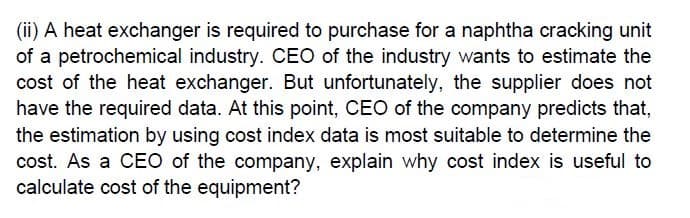 (ii) A heat exchanger is required to purchase for a naphtha cracking unit
of a petrochemical industry. CEO of the industry wants to estimate the
cost of the heat exchanger. But unfortunately, the supplier does not
have the required data. At this point, CEO of the company predicts that,
the estimation by using cost index data is most suitable to determine the
cost. As a CEO of the company, explain why cost index is useful to
calculate cost of the equipment?
