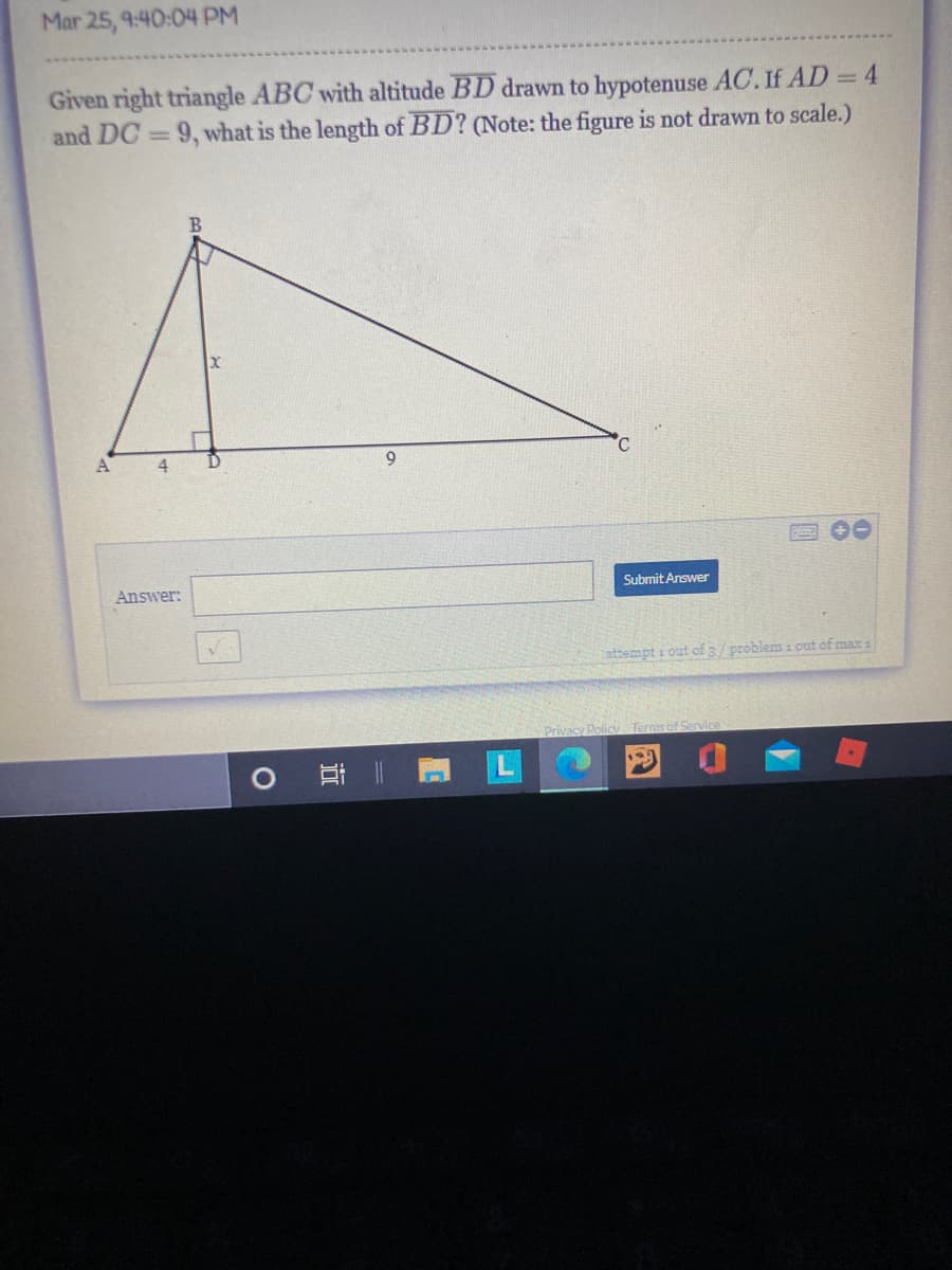 Mar 25, 9:40:04 PM
Given right triangle ABC with altitude BD drawn to hypotenuse AC. If AD = 4
and DC = 9, what is the length of BD? (Note: the figure is not drawn to scale.)
°C
A
4
9
Answer:
Submit Answer
attempt i out of 3/problem 1 out of max :
Privacy Poliy Ternis of Service
