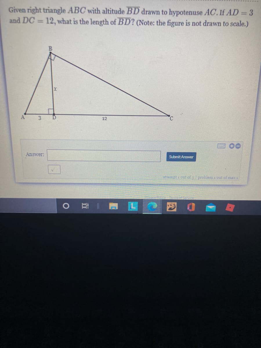 Given right triangle ABC with altitude BD drawn to hypotenuse AC. If AD = 3
and DC = 12, what is the length of BD? (Note: the figure is not drawn to scale.)
%3D
12
Answer:
Submit Answer
attampt out of 3 problem i out of max 1
近
