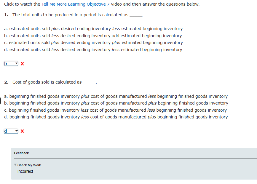 Click to watch the Tell Me More Learning Objective 7 video and then answer the questions below.
1. The total units to be produced in a period is calculated as
a. estimated units sold plus desired ending inventory less estimated beginning inventory
b. estimated units sold less desired ending inventory add estimated beginning inventory
c. estimated units sold plus desired ending inventory plus estimated beginning inventory
d. estimated units sold less desired ending inventory less estimated beginning inventory
b
2. Cost of goods sold is calculated as
a. beginning finished goods inventory plus cost of goods manufactured less beginning finished goods inventory
b. beginning finished goods inventory plus cost of goods manufactured plus beginning finished goods inventory
c. beginning finished goods inventory less cost of goods manufactured less beginning finished goods inventory
d. beginning finished goods inventory less cost of goods manufactured plus beginning finished goods inventory
d
Feedback
Check My Work
Incorrect