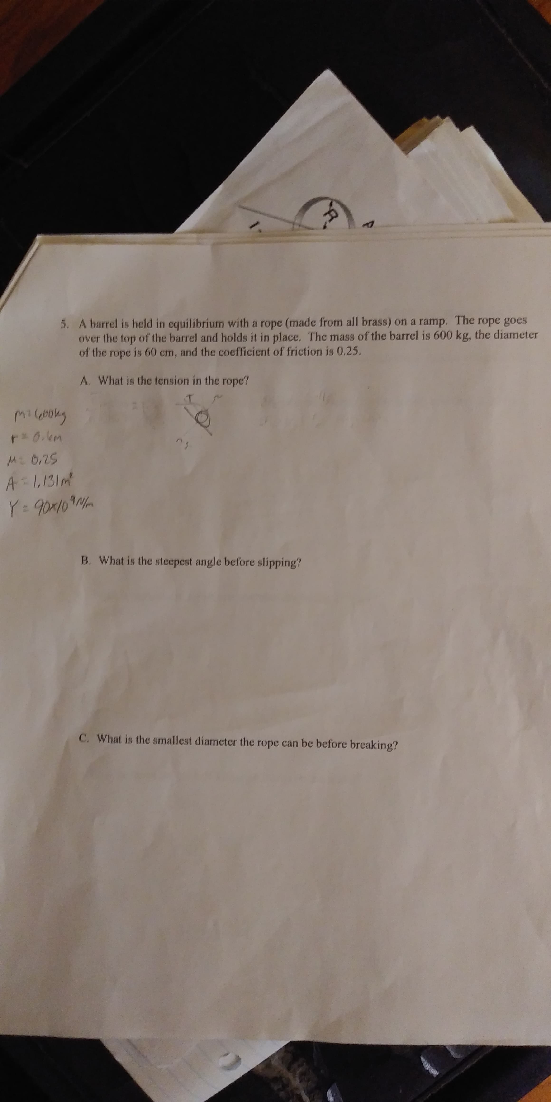 A barrel is held in equilibrium with a rope (made from all brass) on a ramp. The rope goes
over the top of the barrel and holds it in place. The mass of the barrel is 600 kg, the diameter
of the rope is 60 cm, and the coefficient of friction is 0.25
5.
A. What is the tension in the rope?
2s
B. What is the steepest angle before slipping?
C. what is the smallest diameter the rope can be before breaking?
