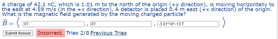 A charge of 42.1 nç, which is 1.01 m to the north of the origin (+y direction), is moving horizontally to
the east at 4.59 m/s (in the +x direction). A detector is placed
the east at 4.59 m/s (in the +x direction). A detector is placed 0.4 m east (+x direction) of the origin.
What is the magnetic field generated by the moving charged particle?
B = ( 0T
, OT
-3.01*10^-13 T
Submit Answer Incorrect. Tries 2/8 Previous Tries
