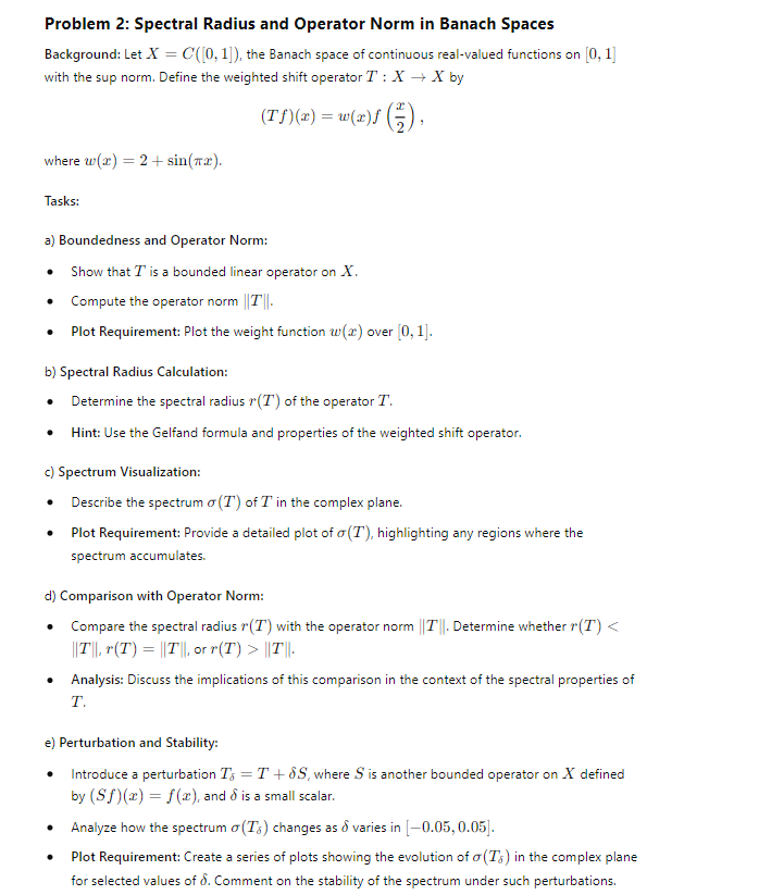 Problem 2: Spectral Radius and Operator Norm in Banach Spaces
Background: Let X = C([0, 1]), the Banach space of continuous real-valued functions on [0,1]
with the sup norm. Define the weighted shift operator T: X→ X by
where w(x)=2+ sin(x).
Tasks:
(Tf)(x) = w(x)f(2),
a) Boundedness and Operator Norm:
•
Show that T is a bounded linear operator on X.
•
Compute the operator norm ||T||.
•
Plot Requirement: Plot the weight function w(x) over [0,1].
b) Spectral Radius Calculation:
•
Determine the spectral radius r(T) of the operator T.
• Hint: Use the Gelfand formula and properties of the weighted shift operator.
c) Spectrum Visualization:
• Describe the spectrum σ (T) of T in the complex plane.
•
Plot Requirement: Provide a detailed plot of σ(T), highlighting any regions where the
spectrum accumulates.
d) Comparison with Operator Norm:
•
Compare the spectral radius r(T) with the operator norm ||T||. Determine whether r(T) <
|||T||, r(T) = ||T||, or r(T) > ||T||.
Analysis: Discuss the implications of this comparison in the context of the spectral properties of
T.
e) Perturbation and Stability:
Introduce a perturbation T = T+8S, where S is another bounded operator on X defined
by (Sf)(x) = f(x), and & is a small scalar.
•
.
Analyze how the spectrum o(Ts) changes as & varies in [-0.05, 0.05].
Plot Requirement: Create a series of plots showing the evolution of σ(Ts) in the complex plane
for selected values of 8. Comment on the stability of the spectrum under such perturbations.