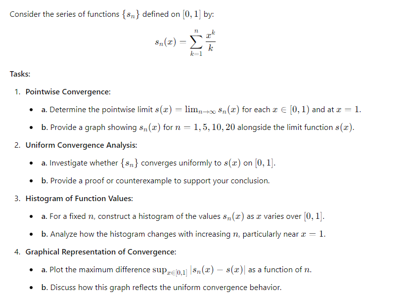 Consider the series of functions {s} defined on [0, 1] by:
Tasks:
n
Sn(x) =
=
- Σ
1. Pointwise Convergence:
⚫ a. Determine the pointwise limit s(x) = lim→∞ Sn(x) for each a = [0, 1) and at x = 1.
⚫ b. Provide a graph showing s(x) for n = 1, 5, 10, 20 alongside the limit function s(x).
2. Uniform Convergence Analysis:
⚫ a. Investigate whether {s} converges uniformly to s(x) on [0, 1].
⚫ b. Provide a proof or counterexample to support your conclusion.
3. Histogram of Function Values:
•
a. For a fixed n, construct a histogram of the values sn (a) as a varies over [0, 1].
•
a. Plot the maximum difference sup
⚫ b. Analyze how the histogram changes with increasing n, particularly near
4. Graphical Representation of Convergence:
•
-
PrЄ[0,1] | 8n(x) — s(x) as a function of n.
b. Discuss how this graph reflects the uniform convergence behavior.
= 1.