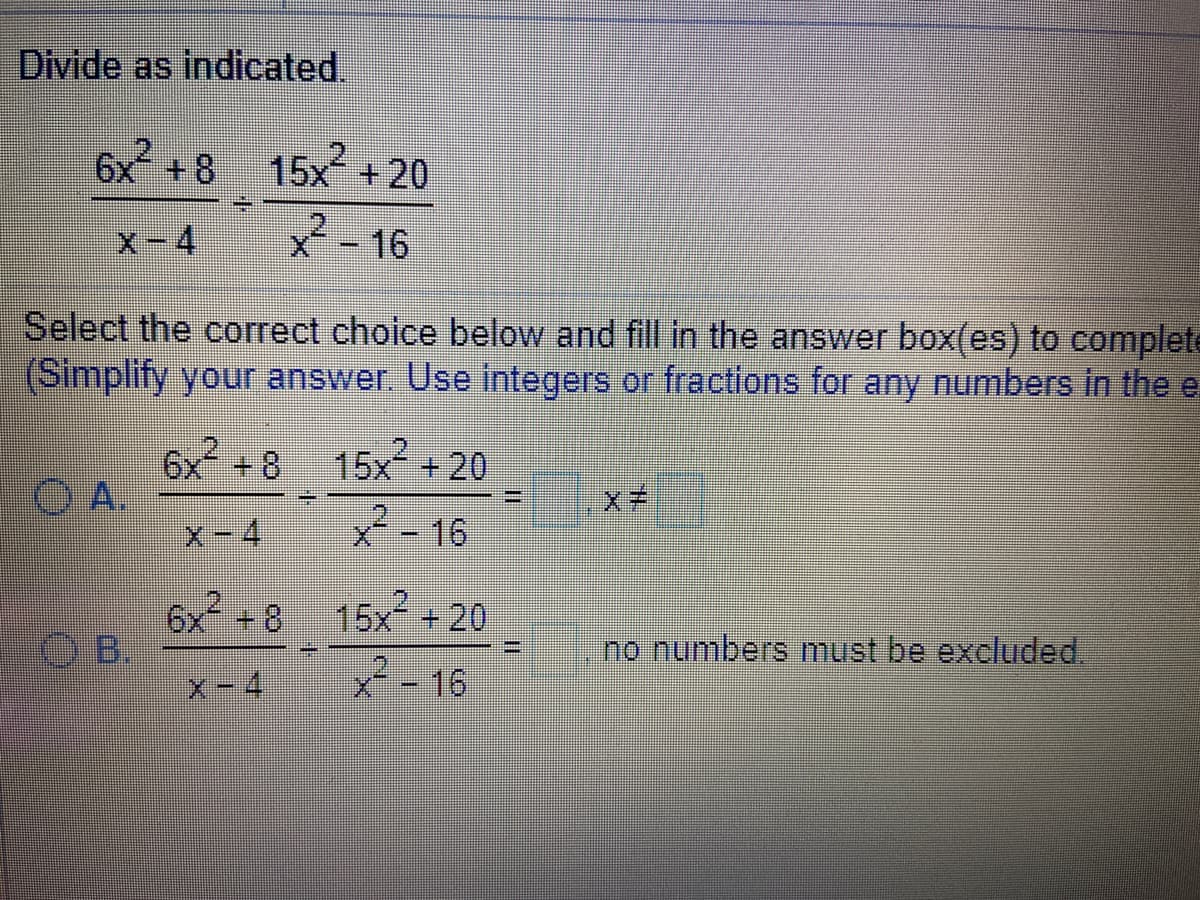 Divide as indicated.
6x +8
15x +20
X-4
X-16
Select the correct choice below and fill in the answer box(es) to complete
(Simplify your answer. Use integers or fractions for any numbers in the e
6x +8 15x+20
O A.
X子
X-16
6x 8
OB.
15x +20
no numbers must be excluded.
4.
