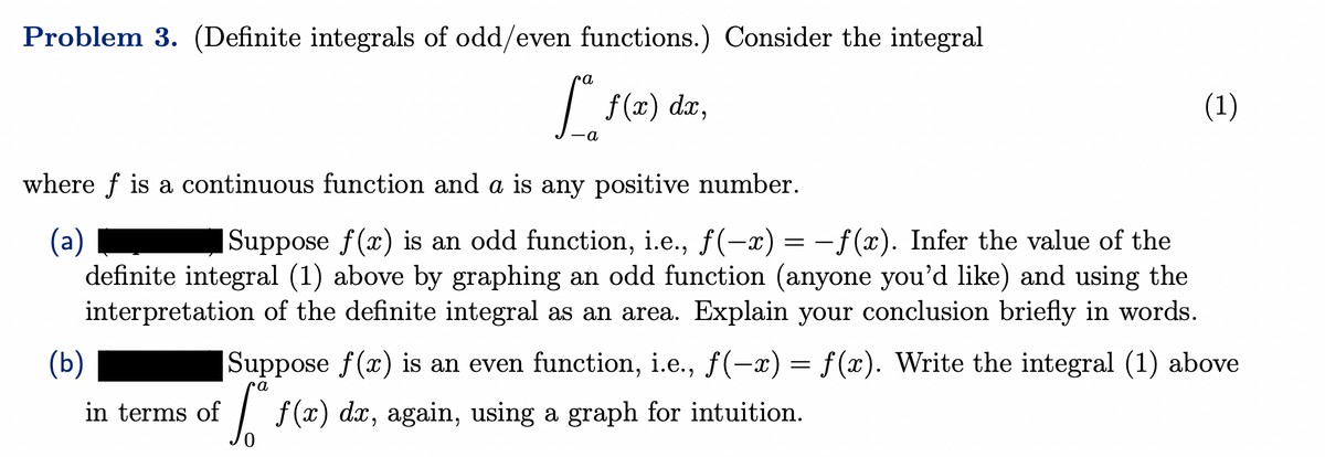 Problem 3. (Definite integrals of odd/even functions.) Consider the integral
f(x) dx,
ra
-a
(1)
where f is a continuous function and a is any positive number.
(a)
Suppose f(x) is an odd function, i.e., ƒ(-x) = −ƒ(x). Infer the value of the
definite integral (1) above by graphing an odd function (anyone you'd like) and using the
interpretation of the definite integral as an area. Explain your conclusion briefly in words.
Suppose f(x) is an even function, i.e., f(-x) = f(x). Write the integral (1) above
in terms of f(x) dx, again, using a graph for intuition.
(b)
a