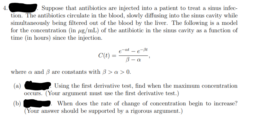 4.
Suppose that antibiotics are injected into a patient to treat a sinus infec-
tion. The antibiotics circulate in the blood, slowly diffusing into the sinus cavity while
simultaneously being filtered out of the blood by the liver. The following is a model
for the concentration (in µg/mL) of the antibiotic in the sinus cavity as a function of
time (in hours) since the injection.
e-at – e-ßt
C(t)
В — а
where a and B are constants with ß > a > 0.
(a)
occurs. (Your argument must use the first derivative test.)
Using the first derivative test, find when the maximum concentration
(b)
(Your answer should be supported by a rigorous argument.)
When does the rate of change of concentration begin to increase?
