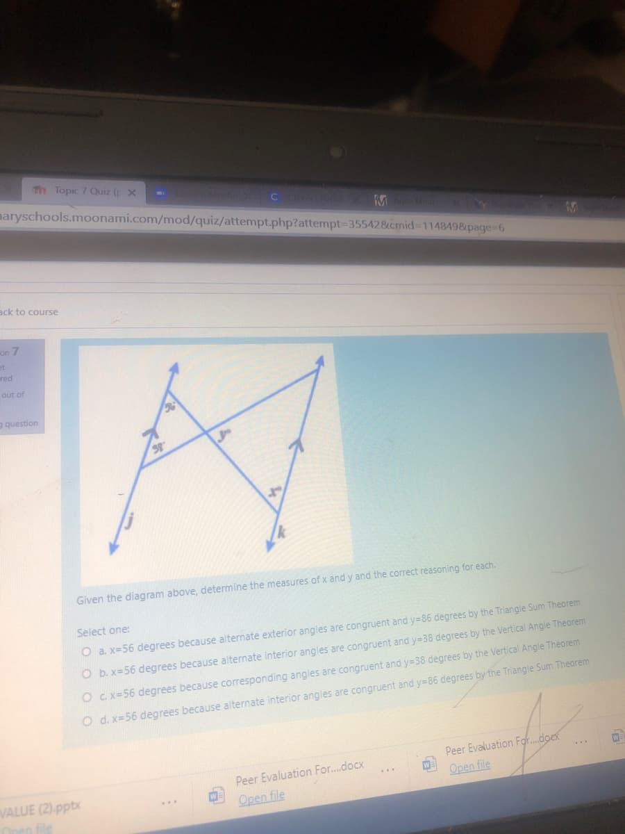 Th Topic 7 Quiz ( X
maryschools.moonami.com/mod/quiz/attempt.php?attempt335542&cmid%3D1148498&page%-6
ack to course
on 7
et
red
out of
g question
Given the diagram above, determine the measures of x and y and the correct reasoning for each.
Select one:
O a. x=56 degrees because alternate exterior angles are congruent and y=86 degrees by the Triangle Sum Theorem
O b. x=56 degrees because alternate interior angles are congruent and y=38 degrees by the Vertical Angle Theorem
O C. X=56 degrees because corresponding angles are congruent and y=38 degrees by the Vertical Angle Theorem
O d. x=56 degrees because alternate interior angles are congruent and y=86 degrees by the Triangle Sum Theorem
Peer Evaluation For.dock
WE
Open file
..
Peer Evaluation For..docx
VALUE (2).pptx
Open file
Open file
